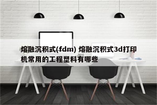 熔融沉积式(fdm) 熔融沉积式3d打印机常用的工程塑料有哪些