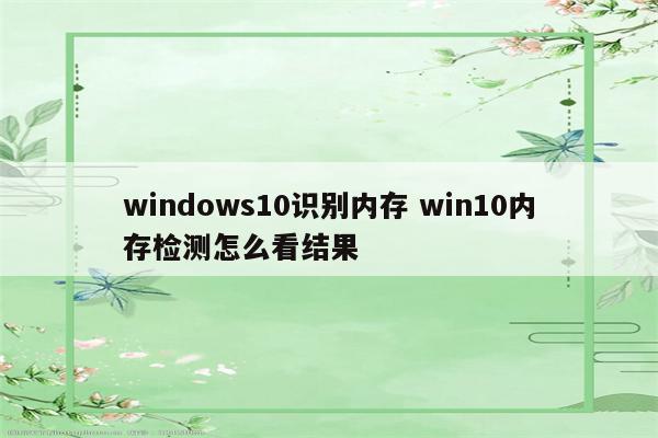 windows10识别内存 win10内存检测怎么看结果