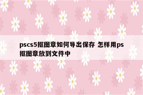 pscs5抠图章如何导出保存 怎样用ps抠图章放到文件中