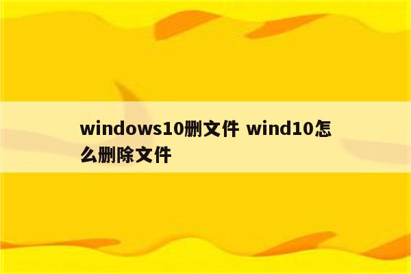 windows10删文件 wind10怎么删除文件