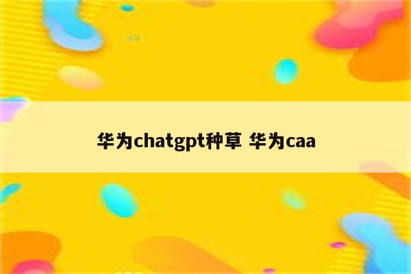 华为chatgpt种草 华为caa