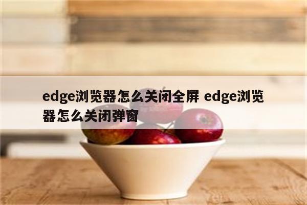edge浏览器怎么关闭全屏 edge浏览器怎么关闭弹窗