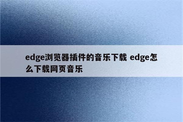 edge浏览器插件的音乐下载 edge怎么下载网页音乐