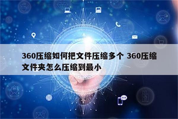 360压缩如何把文件压缩多个 360压缩文件夹怎么压缩到最小