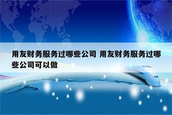 用友财务服务过哪些公司 用友财务服务过哪些公司可以做