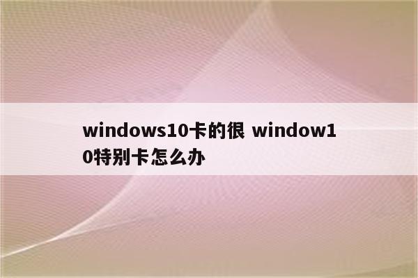windows10卡的很 window10特别卡怎么办