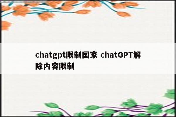 chatgpt限制国家 chatGPT解除内容限制