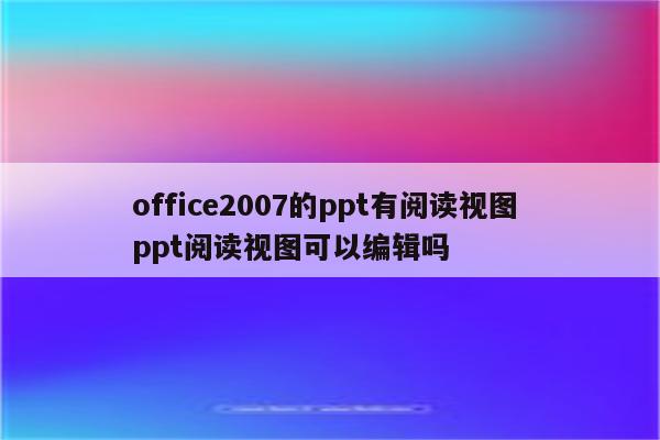 office2007的ppt有阅读视图 ppt阅读视图可以编辑吗