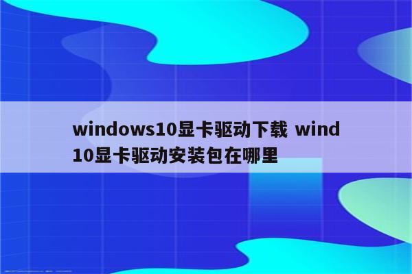 windows10显卡驱动下载 wind10显卡驱动安装包在哪里