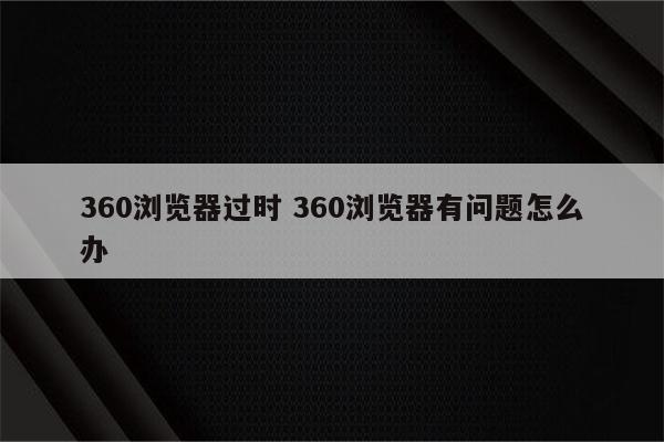 360浏览器过时 360浏览器有问题怎么办