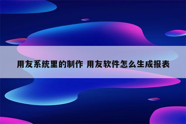 用友系统里的制作 用友软件怎么生成报表