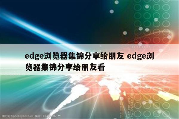 edge浏览器集锦分享给朋友 edge浏览器集锦分享给朋友看