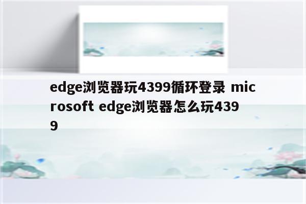 edge浏览器玩4399循环登录 microsoft edge浏览器怎么玩4399