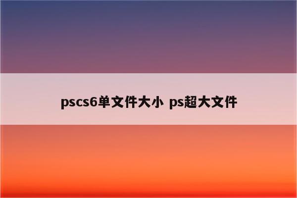 pscs6单文件大小 ps超大文件