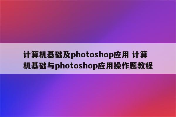计算机基础及photoshop应用 计算机基础与photoshop应用操作题教程