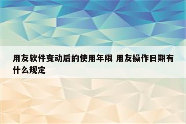 用友软件变动后的使用年限 用友操作日期有什么规定