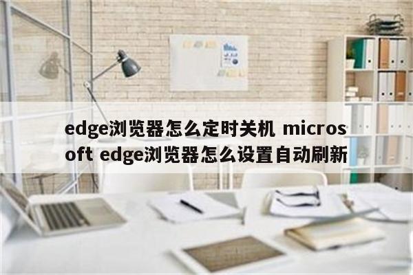 edge浏览器怎么定时关机 microsoft edge浏览器怎么设置自动刷新