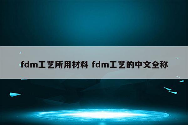 fdm工艺所用材料 fdm工艺的中文全称