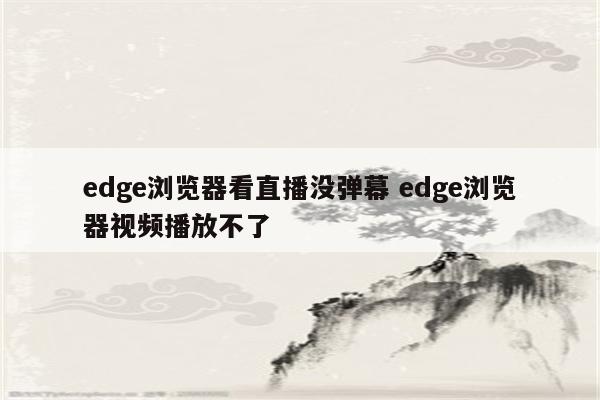 edge浏览器看直播没弹幕 edge浏览器视频播放不了