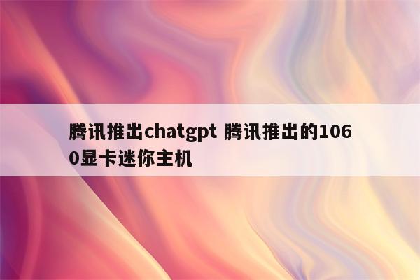 腾讯推出chatgpt 腾讯推出的1060显卡迷你主机