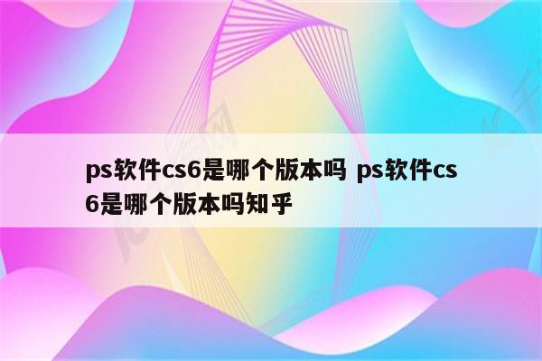 ps软件cs6是哪个版本吗 ps软件cs6是哪个版本吗知乎