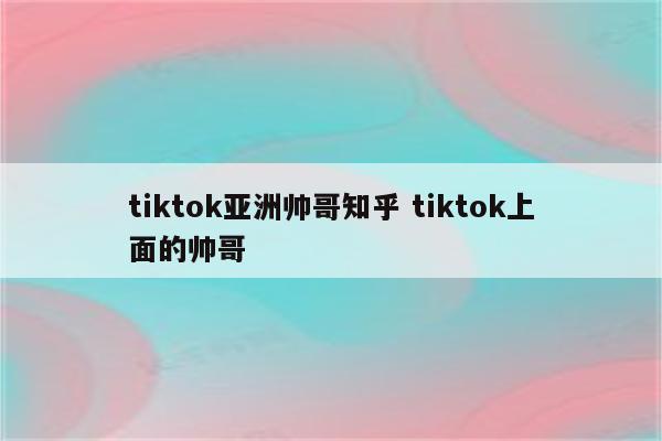tiktok亚洲帅哥知乎 tiktok上面的帅哥