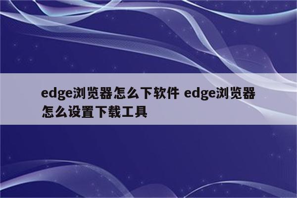 edge浏览器怎么下软件 edge浏览器怎么设置下载工具