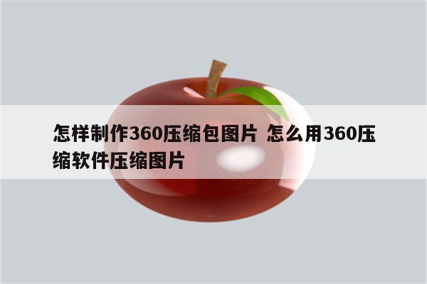 怎样制作360压缩包图片 怎么用360压缩软件压缩图片