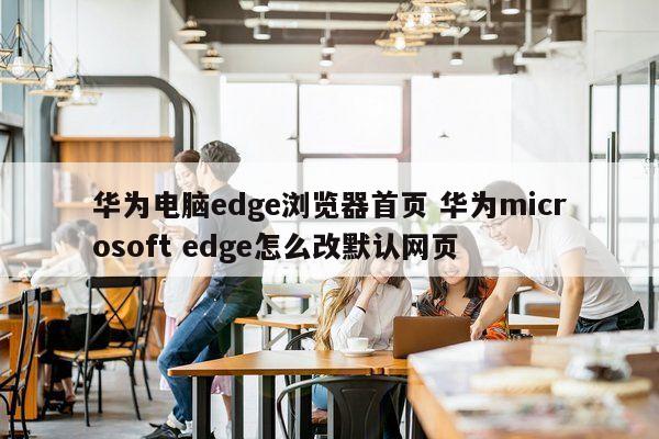 华为电脑edge浏览器首页 华为microsoft edge怎么改默认网页