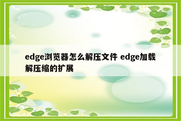 edge浏览器怎么解压文件 edge加载解压缩的扩展