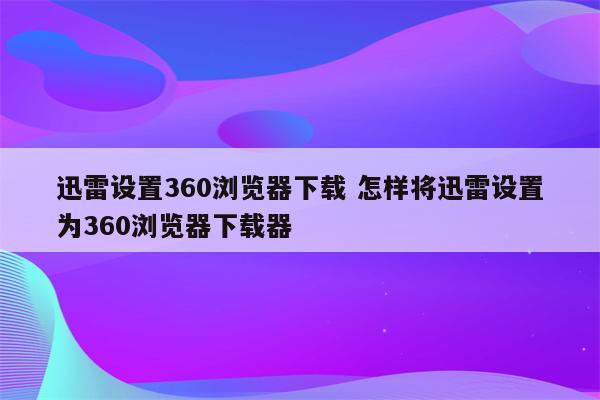 迅雷设置360浏览器下载 怎样将迅雷设置为360浏览器下载器