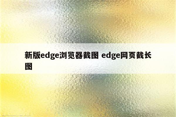 新版edge浏览器截图 edge网页截长图