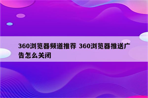 360浏览器频道推荐 360浏览器推送广告怎么关闭