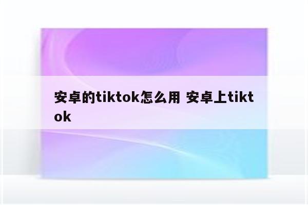 安卓的tiktok怎么用 安卓上tiktok