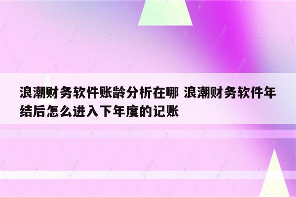 浪潮财务软件账龄分析在哪 浪潮财务软件年结后怎么进入下年度的记账