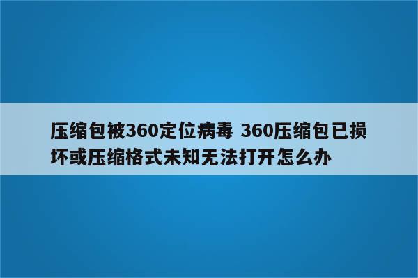 压缩包被360定位病毒 360压缩包已损坏或压缩格式未知无法打开怎么办