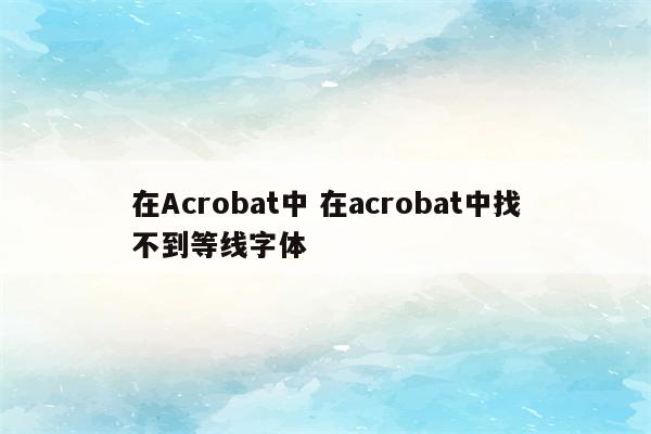 在Acrobat中 在acrobat中找不到等线字体