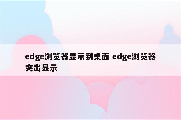 edge浏览器显示到桌面 edge浏览器突出显示