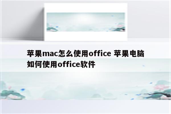 苹果mac怎么使用office 苹果电脑如何使用office软件