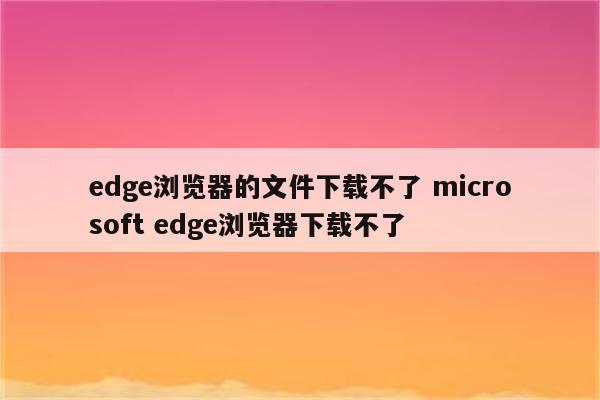 edge浏览器的文件下载不了 microsoft edge浏览器下载不了