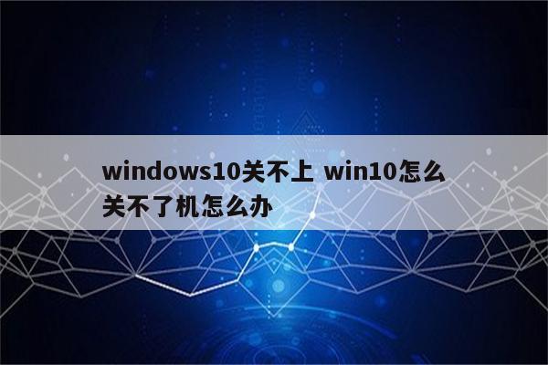 windows10关不上 win10怎么关不了机怎么办