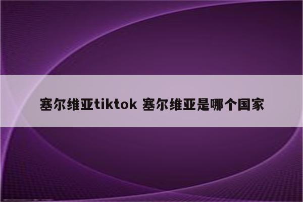 塞尔维亚tiktok 塞尔维亚是哪个国家