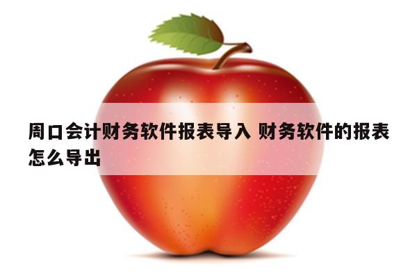 周口会计财务软件报表导入 财务软件的报表怎么导出