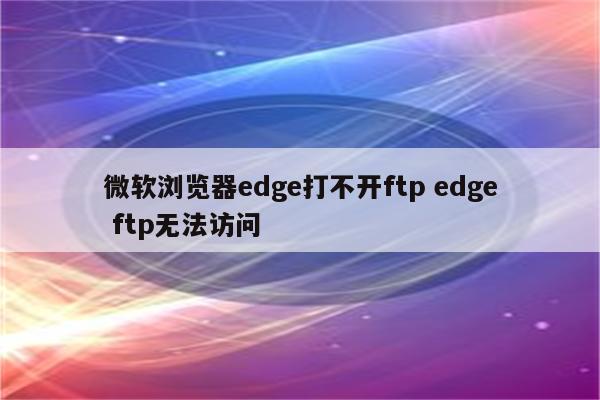 微软浏览器edge打不开ftp edge ftp无法访问