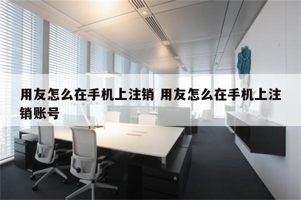 用友怎么在手机上注销 用友怎么在手机上注销账号