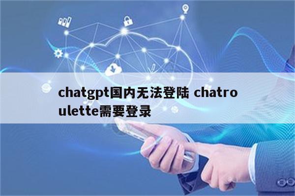 chatgpt国内无法登陆 chatroulette需要登录