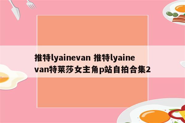 推特lyainevan 推特lyainevan特莱莎女主角p站自拍合集2