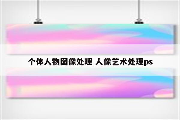 个体人物图像处理 人像艺术处理ps