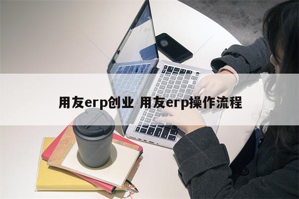 用友erp创业 用友erp操作流程