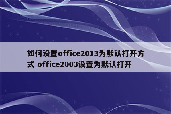 如何设置office2013为默认打开方式 office2003设置为默认打开